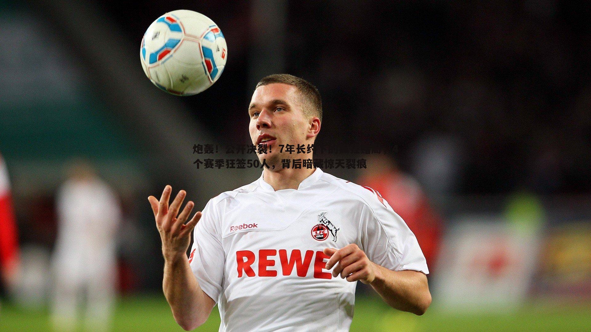 炮轰！公开决裂！7年长约下的疯狂赌局，4个赛季狂签50人，背后暗藏惊天裂痕